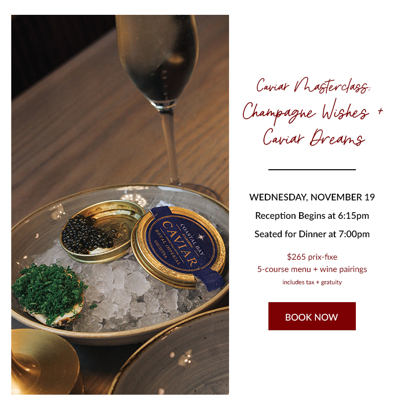 Caviar Masterclass: CHampagne Wishes + Caviar Dreams. Wednesday, November 19th, Seating at 6:15pm, Dinner at 7pm. $265 prix fixe, 5-course dinner + wine. Book Now!